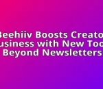 Beehiiv Boosts Creator Business with New Tools Beyond Newsletters